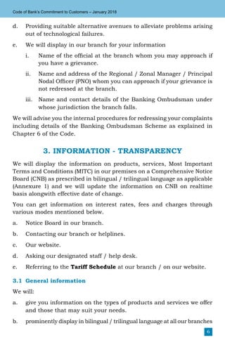 6
Code of Bank’s Commitment to Customers – January 2018
d.	 Providing suitable alternative avenues to alleviate problems arising
out of technological failures.
e.	 We will display in our branch for your information
i.	 Name of the official at the branch whom you may approach if
you have a grievance.
ii.	 Name and address of the Regional / Zonal Manager / Principal
Nodal Officer (PNO) whom you can approach if your grievance is
not redressed at the branch.
iii.	 Name and contact details of the Banking Ombudsman under
whose jurisdiction the branch falls.
We will advise you the internal procedures for redressing your complaints
including details of the Banking Ombudsman Scheme as explained in
Chapter 6 of the Code.
3. INFORMATION - TRANSPARENCY
We will display the information on products, services, Most Important
Terms and Conditions (MITC) in our premises on a Comprehensive Notice
Board (CNB) as prescribed in bilingual / trilingual language as applicable
(Annexure 1) and we will update the information on CNB on realtime
basis alongwith effective date of change.
You can get information on interest rates, fees and charges through
various modes mentioned below.
a.	 Notice Board in our branch.
b.	 Contacting our branch or helplines.
c.	 Our website.
d.	 Asking our designated staff / help desk.
e.	 Referring to the Tariff Schedule at our branch / on our website.
3.1	General information
We will:
a.	 give you information on the types of products and services we offer
and those that may suit your needs.
b.	 prominently display in bilingual / trilingual language at all our branches
 