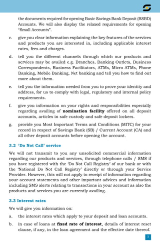 7
the documents required for opening Basic Savings Bank Deposit (BSBD)
Accounts. We will also display the relaxed requirements for opening
“Small Accounts”.
c.	 give you clear information explaining the key features of the services
and products you are interested in, including applicable interest
rates, fees and charges.
d.	 tell you the different channels through which our products and
services may be availed e.g. Branches, Banking Outlets, Business
Correspondents, Business Facilitators, ATMs, Micro ATMs, Phone
Banking, Mobile Banking, Net banking and tell you how to find out
more about them.
e.	 tell you the information needed from you to prove your identity and
address, for us to comply with legal, regulatory and internal policy
requirements.
f.	 give you information on your rights and responsibilities especially
regarding availing of nomination facility offered on all deposit
accounts, articles in safe custody and safe deposit lockers.
g.	 provide you Most Important Terms and Conditions (MITC) for your
record in respect of Savings Bank (SB) / Current Account (CA) and
all other deposit accounts before opening the account.
3.2	 ‘Do Not Call’ service
We will not transmit to you any unsolicited commercial information
regarding our products and services, through telephone calls / SMS if
you have registered with the ‘Do Not Call Registry’ of our bank or with
the ‘National Do Not Call Registry’ directly or through your Service
Provider. However, this will not apply to receipt of information regarding
your account statements and other important advices and information
including SMS alerts relating to transactions in your account as also the
products and services you are currently availing.
3.3 Interest rates
We will give you information on:
a.	 the interest rates which apply to your deposit and loan accounts.
b.	 in case of loans at fixed rate of interest, details of interest reset
clause, if any, in the loan agreement and the effective date thereof.
 