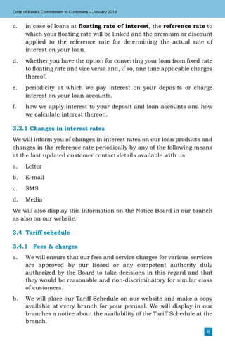 8
Code of Bank’s Commitment to Customers – January 2018
c.	 in case of loans at floating rate of interest, the reference rate to
which your floating rate will be linked and the premium or discount
applied to the reference rate for determining the actual rate of
interest on your loan.
d.	 whether you have the option for converting your loan from fixed rate
to floating rate and vice versa and, if so, one time applicable charges
thereof.
e.	 periodicity at which we pay interest on your deposits or charge
interest on your loan accounts.
f.	 how we apply interest to your deposit and loan accounts and how
we calculate interest thereon.
3.3.1 Changes in interest rates
We will inform you of changes in interest rates on our loan products and
changes in the reference rate periodically by any of the following means
at the last updated customer contact details available with us:
a.	Letter
b.	E-mail
c.	SMS
d.	Media
We will also display this information on the Notice Board in our branch
as also on our website.
3.4	 Tariff schedule
3.4.1	 Fees & charges
a.	 We will ensure that our fees and service charges for various services
are approved by our Board or any competent authority duly
authorized by the Board to take decisions in this regard and that
they would be reasonable and non-discriminatory for similar class
of customers.
b.	 We will place our Tariff Schedule on our website and make a copy
available at every branch for your perusal. We will display in our
branches a notice about the availability of the Tariff Schedule at the
branch.
 