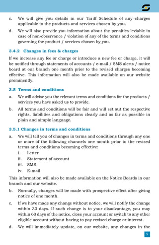 9
c.	 We will give you details in our Tariff Schedule of any charges
applicable to the products and services chosen by you.
d.	 We will also provide you information about the penalties leviable in
case of non-observance / violation of any of the terms and conditions
governing the product / services chosen by you.
3.4.2	 Changes in fees & charges
If we increase any fee or charge or introduce a new fee or charge, it will
be notified through statements of accounts / e-mail / SMS alerts / notice
board at our branch one month prior to the revised charges becoming
effective. This information will also be made available on our website
prominently.
3.5	 Terms and conditions
a.	 We will advise you the relevant terms and conditions for the products /
services you have asked us to provide.
b.	 All terms and conditions will be fair and will set out the respective
rights, liabilities and obligations clearly and as far as possible in
plain and simple language.
3.5.1 Changes in terms and conditions
a.	 We will tell you of changes in terms and conditions through any one
or more of the following channels one month prior to the revised
terms and conditions becoming effective:
i.	Letter
ii.	 Statement of account
iii.	SMS
iv.	E-mail
This information will also be made available on the Notice Boards in our
branch and our website.
b.	 Normally, changes will be made with prospective effect after giving
notice of one month.
c.	 If we have made any change without notice, we will notify the change
within 30 days. If such change is to your disadvantage, you may
within 60 days of the notice, close your account or switch to any other
eligible account without having to pay revised charge or interest.
d.	 We will immediately update, on our website, any changes in the
 