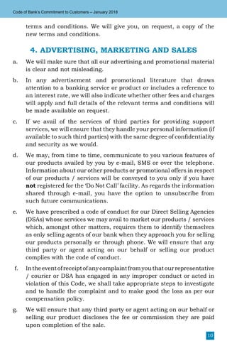 10
Code of Bank’s Commitment to Customers – January 2018
terms and conditions. We will give you, on request, a copy of the
new terms and conditions.
4. ADVERTISING, MARKETING AND SALES
a.	 We will make sure that all our advertising and promotional material
is clear and not misleading.
b.	 In any advertisement and promotional literature that draws
attention to a banking service or product or includes a reference to
an interest rate, we will also indicate whether other fees and charges
will apply and full details of the relevant terms and conditions will
be made available on request.
c.	 If we avail of the services of third parties for providing support
services, we will ensure that they handle your personal information (if
available to such third parties) with the same degree of confidentiality
and security as we would.
d.	 We may, from time to time, communicate to you various features of
our products availed by you by e-mail, SMS or over the telephone.
Information about our other products or promotional offers in respect
of our products / services will be conveyed to you only if you have
not registered for the ‘Do Not Call’ facility. As regards the information
shared through e-mail, you have the option to unsubscribe from
such future communications.
e.	 We have prescribed a code of conduct for our Direct Selling Agencies
(DSAs) whose services we may avail to market our products / services
which, amongst other matters, requires them to identify themselves
as only selling agents of our bank when they approach you for selling
our products personally or through phone. We will ensure that any
third party or agent acting on our behalf or selling our product
complies with the code of conduct.
f.	 Intheeventofreceiptofanycomplaintfromyouthatourrepresentative
/ courier or DSA has engaged in any improper conduct or acted in
violation of this Code, we shall take appropriate steps to investigate
and to handle the complaint and to make good the loss as per our
compensation policy.
g.	 We will ensure that any third party or agent acting on our behalf or
selling our product discloses the fee or commission they are paid
upon completion of the sale.
 