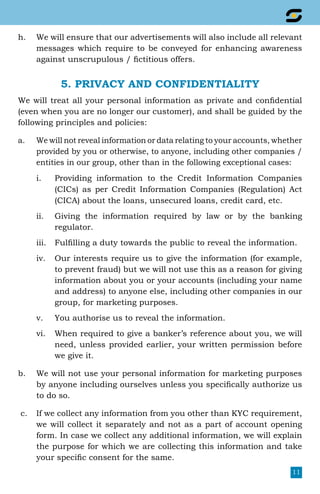 11
h.	 We will ensure that our advertisements will also include all relevant
messages which require to be conveyed for enhancing awareness
against unscrupulous / fictitious offers.
5. PRIVACY AND CONFIDENTIALITY
We will treat all your personal information as private and confidential
(even when you are no longer our customer), and shall be guided by the
following principles and policies:
a.	 We will not reveal information or data relating to your accounts, whether
provided by you or otherwise, to anyone, including other companies /
entities in our group, other than in the following exceptional cases:
i.	 Providing information to the Credit Information Companies
(CICs) as per Credit Information Companies (Regulation) Act
(CICA) about the loans, unsecured loans, credit card, etc.
ii.	 Giving the information required by law or by the banking
regulator.
iii.	 Fulfilling a duty towards the public to reveal the information.
iv.	 Our interests require us to give the information (for example,
to prevent fraud) but we will not use this as a reason for giving
information about you or your accounts (including your name
and address) to anyone else, including other companies in our
group, for marketing purposes.
v.	 You authorise us to reveal the information.
vi.	 When required to give a banker’s reference about you, we will
need, unless provided earlier, your written permission before
we give it.
b.	 We will not use your personal information for marketing purposes
by anyone including ourselves unless you specifically authorize us
to do so.
c.	 If we collect any information from you other than KYC requirement,
we will collect it separately and not as a part of account opening
form. In case we collect any additional information, we will explain
the purpose for which we are collecting this information and take
your specific consent for the same.
 
