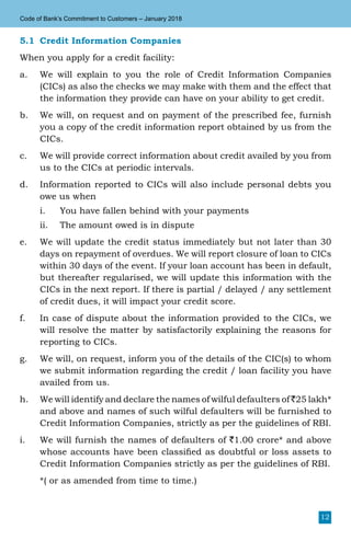 12
Code of Bank’s Commitment to Customers – January 2018
5.1	 Credit Information Companies
When you apply for a credit facility:
a.	 We will explain to you the role of Credit Information Companies
(CICs) as also the checks we may make with them and the effect that
the information they provide can have on your ability to get credit.
b.	 We will, on request and on payment of the prescribed fee, furnish
you a copy of the credit information report obtained by us from the
CICs.
c.	 We will provide correct information about credit availed by you from
us to the CICs at periodic intervals.
d.	 Information reported to CICs will also include personal debts you
owe us when
i.	 You have fallen behind with your payments
ii.	 The amount owed is in dispute
e.	 We will update the credit status immediately but not later than 30
days on repayment of overdues. We will report closure of loan to CICs
within 30 days of the event. If your loan account has been in default,
but thereafter regularised, we will update this information with the
CICs in the next report. If there is partial / delayed / any settlement
of credit dues, it will impact your credit score.
f.	 In case of dispute about the information provided to the CICs, we
will resolve the matter by satisfactorily explaining the reasons for
reporting to CICs.
g.	 We will, on request, inform you of the details of the CIC(s) to whom
we submit information regarding the credit / loan facility you have
availed from us.
h. 	 We will identify and declare the names of wilful defaulters of `25 lakh*
and above and names of such wilful defaulters will be furnished to
Credit Information Companies, strictly as per the guidelines of RBI.
i.	 We will furnish the names of defaulters of `1.00 crore* and above
whose accounts have been classified as doubtful or loss assets to
Credit Information Companies strictly as per the guidelines of RBI.
	 *( or as amended from time to time.)
 