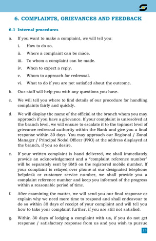13
6. COMPLAINTS, GRIEVANCES AND FEEDBACK
6.1	 Internal procedures
a.	 If you want to make a complaint, we will tell you:
i.	 How to do so.
ii.	 Where a complaint can be made.
iii.	 To whom a complaint can be made.
iv.	 When to expect a reply.
v.	 Whom to approach for redressal.
vi.	 What to do if you are not satisfied about the outcome.
b.	 Our staff will help you with any questions you have.
c.	 We will tell you where to find details of our procedure for handling
complaints fairly and quickly.
d.	 We will display the name of the official at the branch whom you may
approach if you have a grievance. If your complaint is unresolved at
the branch level, we will ensure to escalate it to the topmost level of
grievance redressal authority within the Bank and give you a final
response within 30 days. You may approach our Regional / Zonal
Manager / Principal Nodal Officer (PNO) at the address displayed at
the branch, if you so desire.
e.	 If your written complaint is hand delivered, we shall immediately
provide an acknowledgement and a “complaint reference number”
will be separately sent by SMS on the registered mobile number. If
your complaint is relayed over phone at our designated telephone
helpdesk or customer service number, we shall provide you a
complaint reference number and keep you informed of the progress
within a reasonable period of time.
f.	 After examining the matter, we will send you our final response or
explain why we need more time to respond and shall endeavour to
do so within 30 days of receipt of your complaint and will tell you
how to take your complaint further, if you are still not satisfied.
g.	 Within 30 days of lodging a complaint with us, if you do not get
response / satisfactory response from us and you wish to pursue
 