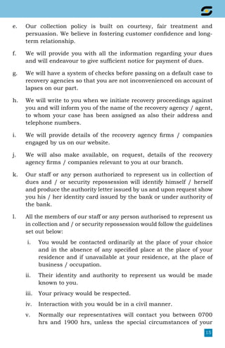 15
e.	 Our collection policy is built on courtesy, fair treatment and
persuasion. We believe in fostering customer confidence and long-
term relationship.
f.	 We will provide you with all the information regarding your dues
and will endeavour to give sufficient notice for payment of dues.
g.	 We will have a system of checks before passing on a default case to
recovery agencies so that you are not inconvenienced on account of
lapses on our part.
h.	 We will write to you when we initiate recovery proceedings against
you and will inform you of the name of the recovery agency / agent,
to whom your case has been assigned as also their address and
telephone numbers.
i.	 We will provide details of the recovery agency firms / companies
engaged by us on our website.
j.	 We will also make available, on request, details of the recovery
agency firms / companies relevant to you at our branch.
k.	 Our staff or any person authorized to represent us in collection of
dues and / or security repossession will identify himself / herself
and produce the authority letter issued by us and upon request show
you his / her identity card issued by the bank or under authority of
the bank.
l.	 All the members of our staff or any person authorised to represent us
in collection and / or security repossession would follow the guidelines
set out below:
i.	 You would be contacted ordinarily at the place of your choice
and in the absence of any specified place at the place of your
residence and if unavailable at your residence, at the place of
business / occupation.
ii.	 Their identity and authority to represent us would be made
known to you.
iii.	 Your privacy would be respected.
iv.	 Interaction with you would be in a civil manner.
v.	 Normally our representatives will contact you between 0700
hrs and 1900 hrs, unless the special circumstances of your
 