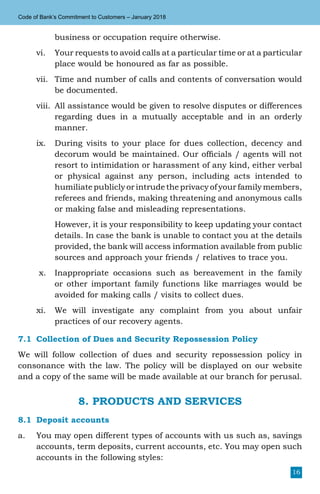 16
Code of Bank’s Commitment to Customers – January 2018
business or occupation require otherwise.
vi.	 Your requests to avoid calls at a particular time or at a particular
place would be honoured as far as possible.
vii.	 Time and number of calls and contents of conversation would
be documented.
viii.	 All assistance would be given to resolve disputes or differences
regarding dues in a mutually acceptable and in an orderly
manner.
ix.	 During visits to your place for dues collection, decency and
decorum would be maintained. Our officials / agents will not
resort to intimidation or harassment of any kind, either verbal
or physical against any person, including acts intended to
humiliate publicly or intrude the privacy of your family members,
referees and friends, making threatening and anonymous calls
or making false and misleading representations.
	 However, it is your responsibility to keep updating your contact
details. In case the bank is unable to contact you at the details
provided, the bank will access information available from public
sources and approach your friends / relatives to trace you.
x.	 Inappropriate occasions such as bereavement in the family
or other important family functions like marriages would be
avoided for making calls / visits to collect dues.
xi.	 We will investigate any complaint from you about unfair
practices of our recovery agents.
7.1	 Collection of Dues and Security Repossession Policy
We will follow collection of dues and security repossession policy in
consonance with the law. The policy will be displayed on our website
and a copy of the same will be made available at our branch for perusal.
8. PRODUCTS AND SERVICES
8.1	 Deposit accounts
a.	 You may open different types of accounts with us such as, savings
accounts, term deposits, current accounts, etc. You may open such
accounts in the following styles:
 