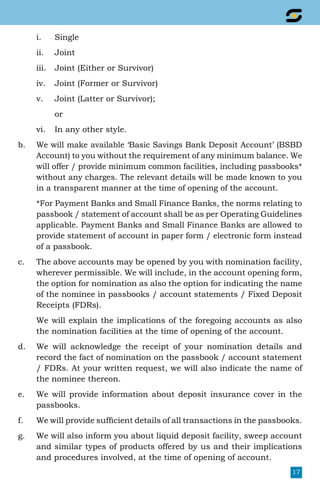 17
i.	Single
ii.	Joint
iii.	 Joint (Either or Survivor)
iv.	 Joint (Former or Survivor)
v.	 Joint (Latter or Survivor);
	 or
vi.	 In any other style.
b.	 We will make available ‘Basic Savings Bank Deposit Account’ (BSBD
Account) to you without the requirement of any minimum balance. We
will offer / provide minimum common facilities, including passbooks*
without any charges. The relevant details will be made known to you
in a transparent manner at the time of opening of the account.
	 *For Payment Banks and Small Finance Banks, the norms relating to
passbook / statement of account shall be as per Operating Guidelines
applicable. Payment Banks and Small Finance Banks are allowed to
provide statement of account in paper form / electronic form instead
of a passbook.
c.	 The above accounts may be opened by you with nomination facility,
wherever permissible. We will include, in the account opening form,
the option for nomination as also the option for indicating the name
of the nominee in passbooks / account statements / Fixed Deposit
Receipts (FDRs).
	 We will explain the implications of the foregoing accounts as also
the nomination facilities at the time of opening of the account.
d.	 We will acknowledge the receipt of your nomination details and
record the fact of nomination on the passbook / account statement
/ FDRs. At your written request, we will also indicate the name of
the nominee thereon.
e.	 We will provide information about deposit insurance cover in the
passbooks.
f.	 We will provide sufficient details of all transactions in the passbooks.
g.	 We will also inform you about liquid deposit facility, sweep account
and similar types of products offered by us and their implications
and procedures involved, at the time of opening of account.
 