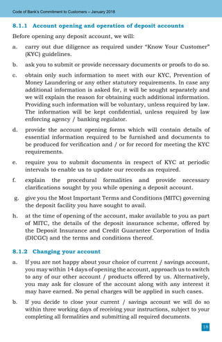 18
Code of Bank’s Commitment to Customers – January 2018
8.1.1	 Account opening and operation of deposit accounts
Before opening any deposit account, we will:
a.	 carry out due diligence as required under “Know Your Customer”
(KYC) guidelines.
b.	 ask you to submit or provide necessary documents or proofs to do so.
c.	 obtain only such information to meet with our KYC, Prevention of
Money Laundering or any other statutory requirements. In case any
additional information is asked for, it will be sought separately and
we will explain the reason for obtaining such additional information.
Providing such information will be voluntary, unless required by law.
The information will be kept confidential, unless required by law
enforcing agency / banking regulator.
d.	 provide the account opening forms which will contain details of
essential information required to be furnished and documents to
be produced for verification and / or for record for meeting the KYC
requirements.
e.	 require you to submit documents in respect of KYC at periodic
intervals to enable us to update our records as required.
f.	 explain the procedural formalities and provide necessary
clarifications sought by you while opening a deposit account.
g.	 give you the Most Important Terms and Conditions (MITC) governing
the deposit facility you have sought to avail.
h.	 at the time of opening of the account, make available to you as part
of MITC, the details of the deposit insurance scheme, offered by
the Deposit Insurance and Credit Guarantee Corporation of India
(DICGC) and the terms and conditions thereof.
8.1.2	 Changing your account
a.	 If you are not happy about your choice of current / savings account,
you may within 14 days of opening the account, approach us to switch
to any of our other account / products offered by us. Alternatively,
you may ask for closure of the account along with any interest it
may have earned. No penal charges will be applied in such cases.
b.	 If you decide to close your current / savings account we will do so
within three working days of receiving your instructions, subject to your
completing all formalities and submitting all required documents.
 