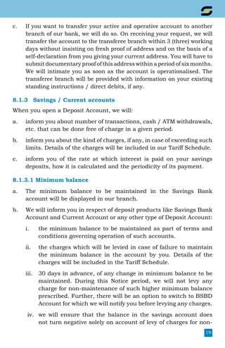 19
c.	 If you want to transfer your active and operative account to another
branch of our bank, we will do so. On receiving your request, we will
transfer the account to the transferee branch within 3 (three) working
days without insisting on fresh proof of address and on the basis of a
self-declaration from you giving your current address. You will have to
submit documentary proof of this address within a period of six months.
We will intimate you as soon as the account is operationalised. The
transferee branch will be provided with information on your existing
standing instructions / direct debits, if any.
8.1.3	 Savings / Current accounts
When you open a Deposit Account, we will:
a.	 inform you about number of transactions, cash / ATM withdrawals,
etc. that can be done free of charge in a given period.
b.	 inform you about the kind of charges, if any, in case of exceeding such
limits. Details of the charges will be included in our Tariff Schedule.
c.	 inform you of the rate at which interest is paid on your savings
deposits, how it is calculated and the periodicity of its payment.
8.1.3.1 Minimum balance
a.	 The minimum balance to be maintained in the Savings Bank
account will be displayed in our branch.
b.	 We will inform you in respect of deposit products like Savings Bank
Account and Current Account or any other type of Deposit Account:
i.	 the minimum balance to be maintained as part of terms and
conditions governing operation of such accounts.
ii.	 the charges which will be levied in case of failure to maintain
the minimum balance in the account by you. Details of the
charges will be included in the Tariff Schedule.
iii.	 30 days in advance, of any change in minimum balance to be
maintained. During this Notice period, we will not levy any
charge for non-maintenance of such higher minimum balance
prescribed. Further, there will be an option to switch to BSBD
Account for which we will notify you before levying any charges.
iv.	 we will ensure that the balance in the savings account does
not turn negative solely on account of levy of charges for non-
 