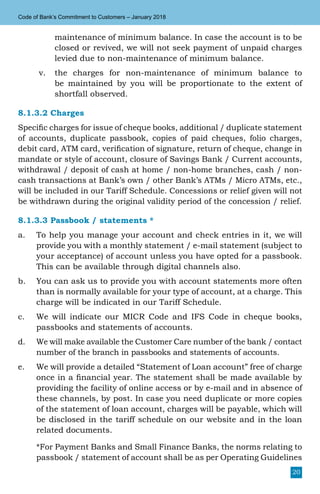 20
Code of Bank’s Commitment to Customers – January 2018
maintenance of minimum balance. In case the account is to be
closed or revived, we will not seek payment of unpaid charges
levied due to non-maintenance of minimum balance.
v.	 the charges for non-maintenance of minimum balance to
be maintained by you will be proportionate to the extent of
shortfall observed.
8.1.3.2 Charges
Specific charges for issue of cheque books, additional / duplicate statement
of accounts, duplicate passbook, copies of paid cheques, folio charges,
debit card, ATM card, verification of signature, return of cheque, change in
mandate or style of account, closure of Savings Bank / Current accounts,
withdrawal / deposit of cash at home / non-home branches, cash / non-
cash transactions at Bank’s own / other Bank’s ATMs / Micro ATMs, etc.,
will be included in our Tariff Schedule. Concessions or relief given will not
be withdrawn during the original validity period of the concession / relief.
8.1.3.3 Passbook / statements *
a.	 To help you manage your account and check entries in it, we will
provide you with a monthly statement / e-mail statement (subject to
your acceptance) of account unless you have opted for a passbook.
This can be available through digital channels also.
b.	 You can ask us to provide you with account statements more often
than is normally available for your type of account, at a charge. This
charge will be indicated in our Tariff Schedule.
c.	 We will indicate our MICR Code and IFS Code in cheque books,
passbooks and statements of accounts.
d.	 We will make available the Customer Care number of the bank / contact
number of the branch in passbooks and statements of accounts.
e.	 We will provide a detailed “Statement of Loan account” free of charge
once in a financial year. The statement shall be made available by
providing the facility of online access or by e-mail and in absence of
these channels, by post. In case you need duplicate or more copies
of the statement of loan account, charges will be payable, which will
be disclosed in the tariff schedule on our website and in the loan
related documents.
	 *For Payment Banks and Small Finance Banks, the norms relating to
passbook / statement of account shall be as per Operating Guidelines
 