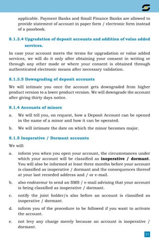 21
applicable. Payment Banks and Small Finance Banks are allowed to
provide statement of account in paper form / electronic form instead
of a passbook.
8.1.3.4 Upgradation of deposit accounts and addition of value added
		 services.
In case your account meets the terms for upgradation or value added
services, we will do it only after obtaining your consent in writing or
through any other mode or where your consent is obtained through
authenticated electronic means after necessary validation.
8.1.3.5 Downgrading of deposit accounts
We will intimate you once the account gets downgraded from higher
product version to a lower product version. We will downgrade the account
after giving thirty days notice.
8.1.4 Accounts of minors
a.	 We will tell you, on request, how a Deposit Account can be opened
in the name of a minor and how it can be operated.
b.	 We will intimate the date on which the minor becomes major.
8.1.5 Inoperative / Dormant accounts
We will:
a.	 inform you when you open your account, the circumstances under
which your account will be classified as inoperative / dormant.
You will also be informed at least three months before your account
is classified as inoperative / dormant and the consequences thereof
at your last recorded address and / or e-mail.
b.	 also endeavour to send an SMS / e-mail advising that your account
is being classified as inoperative / dormant.
c.	 notify the joint holder/s also before an account is classified as
inoperative / dormant.
d.	 inform you of the procedure to be followed if you want to activate
the account.
e.	 not levy any charge merely because an account is inoperative /
dormant.
 