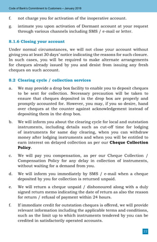 22
Code of Bank’s Commitment to Customers – January 2018
f.	 not charge you for activation of the inoperative account.
g.	 intimate you upon activation of Dormant account at your request
through various channels including SMS / e-mail or letter.
8.1.6 Closing your account
Under normal circumstances, we will not close your account without
giving you at least 30 days’ notice indicating the reasons for such closure.
In such cases, you will be required to make alternate arrangements
for cheques already issued by you and desist from issuing any fresh
cheques on such account.
8.2	 Clearing cycle / collection services
a.	 We may provide a drop box facility to enable you to deposit cheques
to be sent for collection. Necessary precaution will be taken to
ensure that cheques deposited in the drop box are properly and
promptly accounted for. However, you may, if you so desire, hand
over cheques at the counter against acknowledgement instead of
depositing them in the drop box.
b.	 We will inform you about the clearing cycle for local and outstation
instruments, including details such as cut-off time for lodging
of instruments for same day clearing, when you can withdraw
money after lodging instruments and when you will be entitled to
earn interest on delayed collection as per our Cheque Collection
Policy.
c.	 We will pay you compensation, as per our Cheque Collection /
Compensation Policy for any delay in collection of instruments,
without waiting for a demand from you.
d.	 We will inform you immediately by SMS / e-mail when a cheque
deposited by you for collection is returned unpaid.
e.	 We will return a cheque unpaid / dishonoured along with a duly
signed return memo indicating the date of return as also the reason
for return / refusal of payment within 24 hours.
f.	 If immediate credit for outstation cheques is offered, we will provide
relevant information including the applicable terms and conditions,
such as the limit up to which instruments tendered by you can be
credited in satisfactorily operated accounts.
 