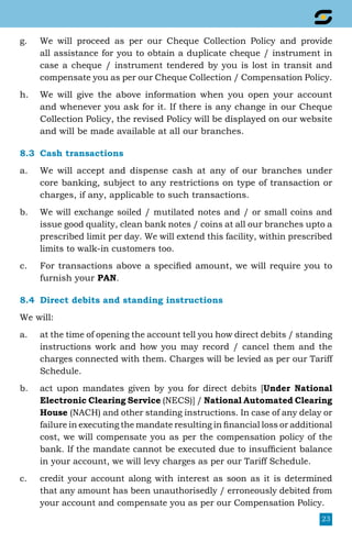 23
g.	 We will proceed as per our Cheque Collection Policy and provide
all assistance for you to obtain a duplicate cheque / instrument in
case a cheque / instrument tendered by you is lost in transit and
compensate you as per our Cheque Collection / Compensation Policy.
h.	 We will give the above information when you open your account
and whenever you ask for it. If there is any change in our Cheque
Collection Policy, the revised Policy will be displayed on our website
and will be made available at all our branches.
8.3	 Cash transactions
a.	 We will accept and dispense cash at any of our branches under
core banking, subject to any restrictions on type of transaction or
charges, if any, applicable to such transactions.
b.	 We will exchange soiled / mutilated notes and / or small coins and
issue good quality, clean bank notes / coins at all our branches upto a
prescribed limit per day. We will extend this facility, within prescribed
limits to walk-in customers too.
c.	 For transactions above a specified amount, we will require you to
furnish your PAN.
8.4	 Direct debits and standing instructions
We will:
a.	 at the time of opening the account tell you how direct debits / standing
instructions work and how you may record / cancel them and the
charges connected with them. Charges will be levied as per our Tariff
Schedule.
b.	 act upon mandates given by you for direct debits [Under National
Electronic Clearing Service (NECS)] / National Automated Clearing
House (NACH) and other standing instructions. In case of any delay or
failure in executing the mandate resulting in financial loss or additional
cost, we will compensate you as per the compensation policy of the
bank. If the mandate cannot be executed due to insufficient balance
in your account, we will levy charges as per our Tariff Schedule.
c.	 credit your account along with interest as soon as it is determined
that any amount has been unauthorisedly / erroneously debited from
your account and compensate you as per our Compensation Policy.
 