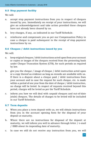 24
Code of Bank’s Commitment to Customers – January 2018
8.5	 Stop payment facility
We will:
a.	 accept stop payment instructions from you in respect of cheques
issued by you. Immediately on receipt of your instructions, we will
give an acknowledgement and take action provided these cheques
have not already been cleared by us.
b.	 levy charges, if any, as indicated in our Tariff Schedule.
c.	 reimburse and compensate you as per our Compensation Policy in
case a cheque is paid subsequent to the receipt of stop payment
instructions by us.
8.6	 Cheques / debit instructions issued by you
We will:
a.	 keep original cheques / debit instructions acted upon from your account
or copies or images of the cheques received from the presenting bank
under Cheque Truncation System (CTS), for such periods as required
by law.
b.	 give you the cheque / image of cheque / debit instruction acted upon
or a copy thereof as evidence as long as records are available with us.
If there is a dispute about a cheque paid / debit instructions from
your account and in case the request for such cheque, etc. is made
within a period of one year from the date of cheque / debit instruction,
no charge will be levied. In respect of requests received beyond this
period, charges will be levied as per the Tariff Schedule.
c.	 inform you how we will deal with unpaid cheques and out-of-date
[stale] cheques. The details of charges to be levied will be included
in our Tariff Schedule.
8.7	 Term deposits
a.	 When you place a term deposit with us, we will obtain instructions
from you in the account opening form for the disposal of your
deposit at maturity.
b.	 Where there are no instructions for disposal of the deposit at
maturity, we will inform you well in advance through letter / e-mail
/ SMS about its impending date of maturity.
c.	 In case we still do not receive any instruction from you, we will
 