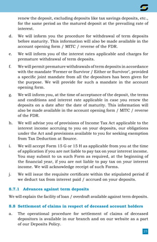 25
renew the deposit, excluding deposits like tax savings deposits, etc.,
for the same period as the matured deposit at the prevailing rate of
interest.
d.	 We will inform you the procedure for withdrawal of term deposits
before maturity. This information will also be made available in the
account opening form / MITC / reverse of the FDR.
e.	 We will inform you of the interest rates applicable and charges for
premature withdrawal of term deposits.
f.	 We will permit premature withdrawals of term deposits in accordance
with the mandate ‘Former or Survivor / Either or Survivor’, provided
a specific joint mandate from all the depositors has been given for
the purpose. We will provide for such a mandate in the account
opening form.
g.	 We will inform you, at the time of acceptance of the deposit, the terms
and conditions and interest rate applicable in case you renew the
deposits on a date after the date of maturity. This information will
also be made available in the account opening form / MITC / reverse
of the FDR.
h.	 We will advise you of provisions of Income Tax Act applicable to the
interest income accruing to you on your deposits, our obligations
under the Act and provisions available to you for seeking exemption
from Tax Deduction at Source.
i.	 We will accept Form 15 G or 15 H as applicable from you at the time
of application if you are not liable to pay tax on your interest income.
You may submit to us such Form as required, at the beginning of
the financial year, if you are not liable to pay tax on your interest
income. We will acknowledge receipt of such Forms.
j.	 We will issue the requisite certificate within the stipulated period if
we deduct tax from interest paid / accrued on your deposits.
8.7.1	 Advances against term deposits
We will explain the facility of loan / overdraft available against term deposits.
8.8	 Settlement of claims in respect of deceased account holders
a.	 The operational procedure for settlement of claims of deceased
depositors is available in our branch and on our website as a part
of our Deposits Policy.
 
