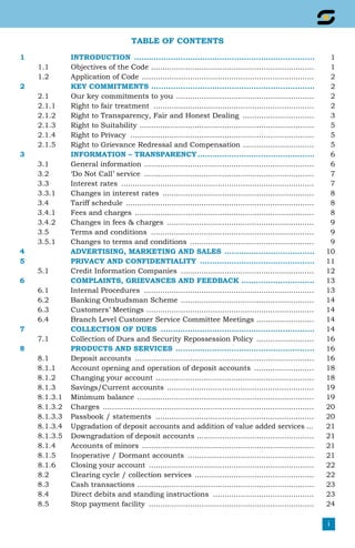 i
TABLE OF CONTENTS
1 INTRODUCTION ........................................................................... 1
1.1 Objectives of the Code ........................................................................ 1
1.2 Application of Code ............................................................................ 2
2 KEY COMMITMENTS .................................................................... 2
2.1 Our key commitments to you ............................................................. 2
2.1.1 Right to fair treatment ....................................................................... 2
2.1.2 Right to Transparency, Fair and Honest Dealing ................................ 3
2.1.3 Right to Suitability ............................................................................. 5
2.1.4 Right to Privacy ................................................................................. 5
2.1.5 Right to Grievance Redressal and Compensation ................................ 5
3 INFORMATION – TRANSPARENCY................................................. 6
3.1 General information ........................................................................... 6
3.2 ‘Do Not Call’ service ........................................................................... 7
3.3 Interest rates ..................................................................................... 7
3.3.1 Changes in interest rates ................................................................... 8
3.4 Tariff schedule ................................................................................... 8
3.4.1 Fees and charges ............................................................................... 8
3.4.2 Changes in fees & charges ................................................................. 9
3.5 Terms and conditions ........................................................................ 9
3.5.1 Changes to terms and conditions ....................................................... 9
4 Advertising, Marketing and Sales ...................................... 10
5 PRIVACY AND CONFIDENTIALITY ................................................ 11
5.1 Credit Information Companies ........................................................... 12
6 Complaints, Grievances and Feedback .............................. 13
6.1 Internal Procedures ........................................................................... 13
6.2 Banking Ombudsman Scheme ........................................................... 14
6.3 Customers’ Meetings .......................................................................... 14
6.4 Branch Level Customer Service Committee Meetings .......................... 14
7 Collection of dues ................................................................ 14
7.1 Collection of Dues and Security Repossession Policy .......................... 16
8 Products and Services .......................................................... 16
8.1 Deposit accounts ............................................................................... 16
8.1.1 Account opening and operation of deposit accounts ........................... 18
8.1.2 Changing your account ...................................................................... 18
8.1.3 Savings/Current accounts ................................................................. 19
8.1.3.1 Minimum balance .............................................................................. 19
8.1.3.2 Charges ............................................................................................. 20
8.1.3.3 Passbook / statements ...................................................................... 20
8.1.3.4 Upgradation of deposit accounts and addition of value added services.... 21
8.1.3.5 Downgradation of deposit accounts .................................................... 21
8.1.4 Accounts of minors ............................................................................ 21
8.1.5 Inoperative / Dormant accounts ........................................................ 21
8.1.6 Closing your account ......................................................................... 22
8.2 Clearing cycle / collection services ..................................................... 22
8.3 Cash transactions .............................................................................. 23
8.4 Direct debits and standing instructions ............................................. 23
8.5 Stop payment facility ......................................................................... 24
 
