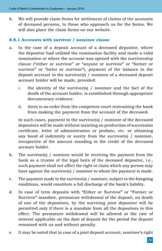 26
Code of Bank’s Commitment to Customers – January 2018
b.	 We will provide claim forms for settlement of claims of the accounts
of deceased persons, to those who approach us for the forms. We
will also place the claim forms on our website.
8.8.1 Accounts with survivor / nominee clause
a.	 In the case of a deposit account of a deceased depositor, where
the depositor had utilized the nomination facility and made a valid
nomination or where the account was opened with the survivorship
clause (“either or survivor” or “anyone or survivor” or “former or
survivor” or “latter or survivor”), payment of the balance in the
deposit account to the survivor(s) / nominee of a deceased deposit
account holder will be made, provided:
i.	 the identity of the survivor(s) / nominee and the fact of the
death of the account holder, is established through appropriate
documentary evidence.
ii.	 there is no order from the competent court restraining the bank
from making the payment from the account of the deceased.
	 In such cases, payment to the survivor(s) / nominee of the deceased
depositors will be made without insisting on production of succession
certificate, letter of administration or probate, etc. or obtaining
any bond of indemnity or surety from the survivor(s) / nominee,
irrespective of the amount standing to the credit of the deceased
account holder.
b.	 The survivor(s) / nominee would be receiving the payment from the
bank as a trustee of the legal heirs of the deceased depositor, i.e.,
such payment shall not affect the right or claim which any person may
have against the survivor(s) / nominee to whom the payment is made.
c.	 The payment made to the survivor(s) / nominee, subject to the foregoing
conditions, would constitute a full discharge of the bank’s liability.
d.	 In case of term deposits with “Either or Survivor” or “Former or
Survivor” mandate, premature withdrawal of the deposit, on death
of one of the depositors, by the surviving joint depositor will be
permitted only if there is a mandate from all the depositors to this
effect. The premature withdrawal will be allowed at the rate of
interest applicable on the date of deposit for the period the deposit
remained with us and without penalty.
e.	 It may be noted that in case of a joint deposit account, nominee’s right
 