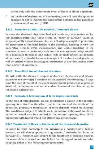 27
arises only after the unfortunate event of death of all the depositors.
f.	 At the time of registration of nomination, you will have the option to
indicate or not to indicate the name of the nominee in the passbook
/ statement of account / FDR.
8.8.2	 Accounts without the survivor / nominee clause
In case the deceased depositor had not made any nomination or for
the accounts other than those styled as “either or survivor” (such as
single or jointly operated accounts), we will adopt a simplified procedure
for repayment to the legal heir(s) of the depositor, keeping in view the
imperative need to avoid inconvenience and undue hardship to the
common person. In conformity with our risk management policy, we will
fix a minimum threshold limit (which will be made known on demand
at our branch) upto which claims in respect of the deceased depositor(s)
will be settled without insisting on production of any documents other
than a letter of indemnity.
8.8.3	 Time limit for settlement of claims
We will settle the claims in respect of deceased depositors and release
payments to survivor(s) / nominee within a period not exceeding 15 days
from the date of receipt of the claim subject to the production of proof of
death of the depositor and suitable identification of the claimant(s), to
the bank’s satisfaction.
8.8.4	 Premature termination of term deposit accounts
In the case of term deposits, we will incorporate a clause in the account
opening form itself to the effect that in the event of the death of the
depositor, premature termination of term deposits would be allowed.
The conditions subject to which such premature withdrawal would be
permitted would also be specified in the account opening form. Such
premature withdrawal would not attract any penal charge.
8.8.5 Treatment of flows in the name of the deceased depositor
In order to avoid hardship to the survivor(s) / nominee of a deposit
account, we will obtain appropriate agreement / authorization from the
survivor (s) / nominee with regard to the treatment of pipeline flows in
the name of the deceased account holder. In this regard, we will consider
adopting either of the following two approaches:
 