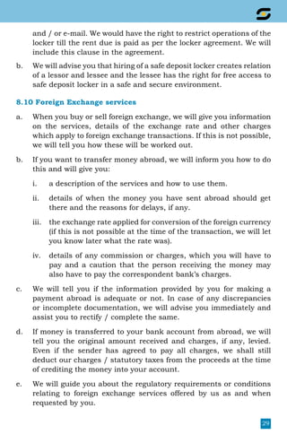29
and / or e-mail. We would have the right to restrict operations of the
locker till the rent due is paid as per the locker agreement. We will
include this clause in the agreement.
b.	 We will advise you that hiring of a safe deposit locker creates relation
of a lessor and lessee and the lessee has the right for free access to
safe deposit locker in a safe and secure environment.
8.10 Foreign Exchange services
a.	 When you buy or sell foreign exchange, we will give you information
on the services, details of the exchange rate and other charges
which apply to foreign exchange transactions. If this is not possible,
we will tell you how these will be worked out.
b.	 If you want to transfer money abroad, we will inform you how to do
this and will give you:
i.	 a description of the services and how to use them.
ii.	 details of when the money you have sent abroad should get
there and the reasons for delays, if any.
iii.	 the exchange rate applied for conversion of the foreign currency
(if this is not possible at the time of the transaction, we will let
you know later what the rate was).
iv.	 details of any commission or charges, which you will have to
pay and a caution that the person receiving the money may
also have to pay the correspondent bank’s charges.
c.	 We will tell you if the information provided by you for making a
payment abroad is adequate or not. In case of any discrepancies
or incomplete documentation, we will advise you immediately and
assist you to rectify / complete the same.
d.	 If money is transferred to your bank account from abroad, we will
tell you the original amount received and charges, if any, levied.
Even if the sender has agreed to pay all charges, we shall still
deduct our charges / statutory taxes from the proceeds at the time
of crediting the money into your account.
e.	 We will guide you about the regulatory requirements or conditions
relating to foreign exchange services offered by us as and when
requested by you.
 