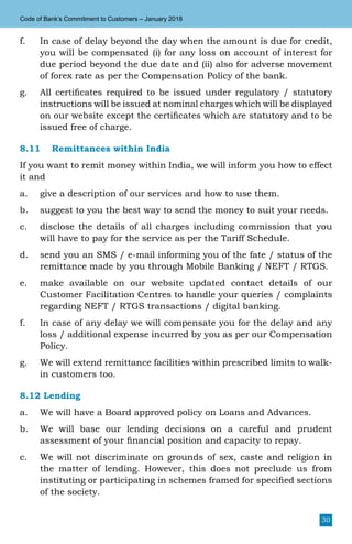 30
Code of Bank’s Commitment to Customers – January 2018
f.	 In case of delay beyond the day when the amount is due for credit,
you will be compensated (i) for any loss on account of interest for
due period beyond the due date and (ii) also for adverse movement
of forex rate as per the Compensation Policy of the bank.
g.	 All certificates required to be issued under regulatory / statutory
instructions will be issued at nominal charges which will be displayed
on our website except the certificates which are statutory and to be
issued free of charge.
8.11	 Remittances within India
If you want to remit money within India, we will inform you how to effect
it and
a.	 give a description of our services and how to use them.
b.	 suggest to you the best way to send the money to suit your needs.
c.	 disclose the details of all charges including commission that you
will have to pay for the service as per the Tariff Schedule.
d.	 send you an SMS / e-mail informing you of the fate / status of the
remittance made by you through Mobile Banking / NEFT / RTGS.
e.	 make available on our website updated contact details of our
Customer Facilitation Centres to handle your queries / complaints
regarding NEFT / RTGS transactions / digital banking.
f.	 In case of any delay we will compensate you for the delay and any
loss / additional expense incurred by you as per our Compensation
Policy.
g.	 We will extend remittance facilities within prescribed limits to walk-
in customers too.
8.12 Lending
a.	 We will have a Board approved policy on Loans and Advances.
b.	 We will base our lending decisions on a careful and prudent
assessment of your financial position and capacity to repay.
c.	 We will not discriminate on grounds of sex, caste and religion in
the matter of lending. However, this does not preclude us from
instituting or participating in schemes framed for specified sections
of the society.
 