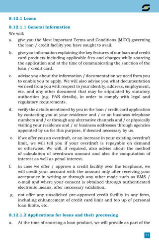 31
8.12.1 Loans
8.12.1.1 General Information
We will:
a.	 give you the Most Important Terms and Conditions (MITC) governing
the loan / credit facility you have sought to avail.
b.	 give you information explaining the key features of our loan and credit
card products including applicable fees and charges while sourcing
the application and at the time of communicating the sanction of the
loan / credit card.
c.	 advise you about the information / documentation we need from you
to enable you to apply. We will also advise you what documentation
we need from you with respect to your identity, address, employment,
etc. and any other document that may be stipulated by statutory
authorities (e.g. PAN details), in order to comply with legal and
regulatory requirements.
d.	 verify the details mentioned by you in the loan / credit card application
by contacting you at your residence and / or on business telephone
numbers and / or through any alternative channels and / or physically
visiting your residence and / or business addresses through agencies
appointed by us for this purpose, if deemed necessary by us.
e.	 if we offer you an overdraft, or an increase in your existing overdraft
limit, we will tell you if your overdraft is repayable on demand
or otherwise. We will, if required, also advise about the method
of calculation of overdrawn amount and also the computation of
interest as well as penal interest.
f.	 in case we offer / approve a credit facility over the telephone, we
will credit your account with the amount only after receiving your
acceptance in writing or through any other mode such as sms /
e-mail and where your consent is obtained through authenticated
electronic means, after necessary validation.
g.	 not offer any unsolicited pre-approved credit facility in any form,
including enhancement of credit card limit and top up of personal
loan limits, etc.
8.12.1.2 Applications for loans and their processing
a.	 At the time of sourcing a loan product, we will provide as part of the
 