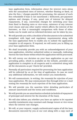 32
Code of Bank’s Commitment to Customers – January 2018
loan application form, information about the interest rates along
with the annualised rates of interest, whether floating or fixed, as
also the fees / charges payable for processing, the amount of such
fees refundable if loan is not sanctioned / disbursed, pre-payment
options and charges, if any, penal rate of interest for delayed
repayments, if any, conversion charges for switching your loan
from fixed to floating rates or vice-versa, existence of any interest
reset clause and any other matter which affects the interest of the
borrower, so that a meaningful comparison with those of other
banks can be made and an informed decision can be taken by you.
b.	 We will provide you with a checklist of the documents to be submitted
(compliant with legal and regulatory requirements) along with
the loan application form to enable you to submit the application
complete in all respects. If required, we will assist you in filling up
your loan application form.
c.	 We shall invariably provide you with an acknowledgement of your
loan application, whether submitted online or manually, indicating
therein the time frame within which the application will be processed.
d.	 We will convey our decision on your loan application as per our
prevailing policy, which is available on the website, provided your
application is complete in all respects and is submitted along with
all the documents as per ‘check list’ provided.
e.	 Normally all particulars required for processing the loan application
will be collected by us at the time of application. In case we need
any additional information, we will contact you immediately.
f.	 We will communicate, in writing, the reason(s) for rejection of your
loan application. We may communicate this through letter or e-mail
stating the reason(s) for such rejection of the loan application.
g.	 We will provide you the sanction letter detailing particulars of
amount sanctioned and the terms and conditions.
h.	 We will provide you an amortisation schedule (schedule of repayment
of principal and interest for the duration of the loan).
i.	 We will also inform you whether you have an option to let equated
monthly instalments stay constant and change tenure or vice-versa
when the interest rate changes.
j.	 We will, at your request, supply authenticated copies of all the loan
documents executed by you at our cost along with a copy each of
 