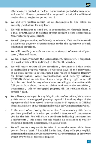 33
all enclosures quoted in the loan document as part of disbursement
welcome kit. However, reasonable charges will be levied for additional
authenticated copies as per our tariff.
k.	 We will give written receipt for all documents to title taken as
security / collateral for any loan.
l.	 We will endeavour to send you a communication through letter /
e-mail or SMS about the status of your account before it becomes a
Non Performing Asset (NPA).
m.	 We will give you notice, sufficiently in advance, if we decide to recall
/ accelerate payment or performance under the agreement or seek
additional securities.
n.	 We will provide you with an annual statement of account of your
term / demand loans.
o.	 We will provide you with the loan statement, more often, if required,
at a cost which will be indicated in the Tariff Schedule.
p.	 We will return to you all the securities / documents / title deeds
to mortgaged property within 15 working days of the repayment
of all dues agreed to or contracted and report to Central Registry
for Securitisation, Asset Reconstruction and Security Interest
(CERSAI) about satisfaction of our charge. If any right to set off
is to be exercised for any other claim, we will give due notice with
full particulars about the other claims and retain the securities /
documents / title to mortgaged property till the relevant claim is
settled / paid.
q.	 We will compensate you for any delay in return of securities / documents
/ title deeds to mortgaged property beyond 15 working days of the
repayment of all dues agreed to or contracted or in reporting to CERSAI
about satisfaction of our charge in line with our Compensation Policy.
r.	 In the event of our losing the securities / documents / title deeds
you have provided to us when you availed a loan, we will compensate
you for the loss. We will issue a certificate indicating the securities
/ documents / title deeds lost and extend all assistance to you for
obtaining duplicate documents, etc. at our cost.
s.	 We will process a request for transfer of borrowal account, either from
you or from a bank / financial institution, along with your explicit
consent in the normal course and convey our concurrence or otherwise
within two weeks of receipt of request.
 