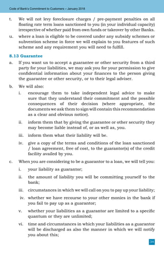 34
Code of Bank’s Commitment to Customers – January 2018
t.	 We will not levy foreclosure charges / pre-payment penalties on all
floating rate term loans sanctioned to you (in your individual capacity)
irrespective of whether paid from own funds or takeover by other Banks.
u.	 where a loan is eligible to be covered under any subsidy schemes or
subvention scheme in force we will explain to you features of such
scheme and any requirement you will need to fulfill.
8.13 Guarantee
a.	 If you want us to accept a guarantee or other security from a third
party for your liabilities, we may ask you for your permission to give
confidential information about your finances to the person giving
the guarantee or other security, or to their legal adviser.
b.	 We will also:
i.	 encourage them to take independent legal advice to make
sure that they understand their commitment and the possible
consequences of their decision (where appropriate, the
documents we ask them to sign will contain this recommendation
as a clear and obvious notice).
ii.	 inform them that by giving the guarantee or other security they
may become liable instead of, or as well as, you.
iii.	 inform them what their liability will be.
iv.	 give a copy of the terms and conditions of the loan sanctioned
/ loan agreement, free of cost, to the guarantor(s) of the credit
facility availed by you.
c.	 When you are considering to be a guarantor to a loan, we will tell you:
i.	 your liability as guarantor;
ii.	 the amount of liability you will be committing yourself to the
bank;
iii.	 circumstances in which we will call on you to pay up your liability;
iv.	 whether we have recourse to your other monies in the bank if
you fail to pay up as a guarantor;
v.	 whether your liabilities as a guarantor are limited to a specific
quantum or they are unlimited;
vi.	 time and circumstances in which your liabilities as a guarantor
will be discharged as also the manner in which we will notify
you about this;
 