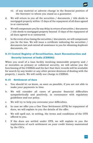 35
vii.	 of any material or adverse change in the financial position of
the borrower to whom you stand as a guarantor.
d.	 We will return to you all the securities / documents / title deeds to
mortgaged property within 15 days of the repayment of all dues agreed
to or contracted.
e.	 We will compensate you for any delay in return of securities / documents
/ title deeds to mortgaged property beyond 15 days of the repayment of
all dues agreed to or contracted.
f.	 In the event of our losing the securities / documents, we will compensate
you for the loss. We will issue a certificate indicating the securities /
documents lost and extend all assistance to you for obtaining duplicate
documents, etc.
8.14 Central Registry of Securitisation, Asset Reconstruction and
	 Security Interest of India (CERSAI)
When you avail of a loan facility involving immovable property and /
or movables as primary or collateral security, we will advise you the
functioning of the CERSAI and the fact that their records will be available
for search by any lender or any other person desirous of dealing with the
property / assets. We will notify our charge to CERSAI.
8.15	 Settlement of dues
a.	 You should let us know, as soon as possible, if you are not able to
make your payments in time.
b. 	 We will consider all cases of genuine financial difficulties
sympathetically and positively, in consonance with regulatory
guidelines and our policy.
c. 	 We will try to help you overcome your difficulties.
d.	 In case we offer you a One Time Settlement (OTS) for repayment of
dues, we will explain to you the details of the offer.
e.	 We will spell out, in writing, the terms and conditions of the OTS
offered to you.
f.	 If the dues are settled under OTS, we will explain to you the
implications of such settlement on your credit history maintained
by the CICs.
 