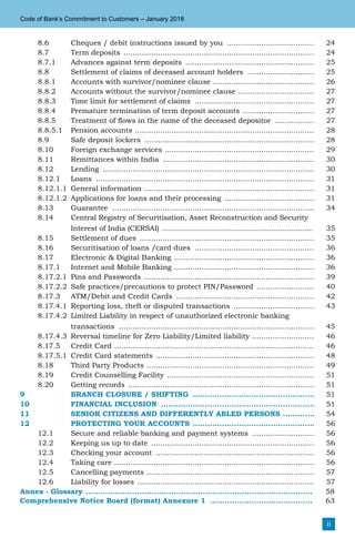ii
Code of Bank’s Commitment to Customers – January 2018
8.6 Cheques / debit instructions issued by you ....................................... 24
8.7 Term deposits .................................................................................... 24
8.7.1 Advances against term deposits ......................................................... 25
8.8 Settlement of claims of deceased account holders .............................. 25
8.8.1 Accounts with survivor/nominee clause ............................................. 26
8.8.2 Accounts without the survivor/nominee clause .................................. 27
8.8.3 Time limit for settlement of claims ..................................................... 27
8.8.4 Premature termination of term deposit accounts ................................ 27
8.8.5 Treatment of flows in the name of the deceased depositor .................. 27
8.8.5.1 Pension accounts ............................................................................... 28
8.9 Safe deposit lockers ........................................................................... 28
8.10 Foreign exchange services .................................................................. 29
8.11 Remittances within India ................................................................... 30
8.12 Lending ............................................................................................. 30
8.12.1 Loans ................................................................................................ 31
8.12.1.1 General information ........................................................................... 31
8.12.1.2 Applications for loans and their processing ........................................ 31
8.13 Guarantee ......................................................................................... 34
8.14 Central Registry of Securitisation, Asset Reconstruction and Security
Interest of India (CERSAI) ..................................................................... 35
8.15 Settlement of dues ............................................................................. 35
8.16 Securitisation of loans /card dues ..................................................... 36
8.17 Electronic & Digital Banking .............................................................. 36
8.17.1 Internet and Mobile Banking .............................................................. 36
8.17.2.1 Pins and Passwords ........................................................................... 39
8.17.2.2 Safe practices/precautions to protect PIN/Password .......................... 40
8.17.3 ATM/Debit and Credit Cards ............................................................. 42
8.17.4.1 Reporting loss, theft or disputed transactions .................................... 43
8.17.4.2 Limited Liability in respect of unauthorized electronic banking
transactions ...................................................................................... 45
8.17.4.3 Reversal timeline for Zero Liability/Limited liability ............................ 46
8.17.5 Credit Card ........................................................................................ 46
8.17.5.1 Credit Card statements ...................................................................... 48
8.18 Third Party Products .......................................................................... 49
8.19 Credit Counselling Facility ................................................................. 51
8.20 Getting records .................................................................................. 51
9 Branch Closure / Shifting ................................................... 51
10 Financial Inclusion ................................................................ 51
11 Senior Citizens and Differently Abled Persons .............. 54
12 Protecting Your Accounts ................................................... 56
12.1 Secure and reliable banking and payment systems ............................ 56
12.2 Keeping us up to date ........................................................................ 56
12.3 Checking your account ...................................................................... 56
12.4 Taking care ........................................................................................ 56
12.5 Cancelling payments .......................................................................... 57
12.6 Liability for losses .............................................................................. 57
Annex - Glossary .............................................................................................. 	58
Comprehensive Notice Board (format) Annexure 1 ........................................... 	63
 