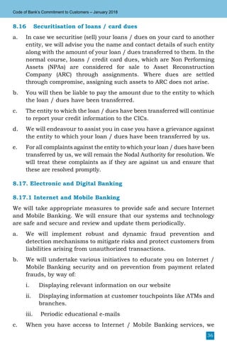 36
Code of Bank’s Commitment to Customers – January 2018
8.16	 Securitisation of loans / card dues
a.	 In case we securitise (sell) your loans / dues on your card to another
entity, we will advise you the name and contact details of such entity
along with the amount of your loan / dues transferred to them. In the
normal course, loans / credit card dues, which are Non Performing
Assets (NPAs) are considered for sale to Asset Reconstruction
Company (ARC) through assignments. Where dues are settled
through compromise, assigning such assets to ARC does not arise.
b.	 You will then be liable to pay the amount due to the entity to which
the loan / dues have been transferred.
c.	 The entity to which the loan / dues have been transferred will continue
to report your credit information to the CICs.
d.	 We will endeavour to assist you in case you have a grievance against
the entity to which your loan / dues have been transferred by us.
e.	 For all complaints against the entity to which your loan / dues have been
transferred by us, we will remain the Nodal Authority for resolution. We
will treat these complaints as if they are against us and ensure that
these are resolved promptly.
8.17. Electronic and Digital Banking
8.17.1 Internet and Mobile Banking
We will take appropriate measures to provide safe and secure Internet
and Mobile Banking. We will ensure that our systems and technology
are safe and secure and review and update them periodically.
a.	 We will implement robust and dynamic fraud prevention and
detection mechanisms to mitigate risks and protect customers from
liabilities arising from unauthorized transactions.
b.	 We will undertake various initiatives to educate you on Internet /
Mobile Banking security and on prevention from payment related
frauds, by way of:
i.	 Displaying relevant information on our website
ii.	 Displaying information at customer touchpoints like ATMs and
branches.
iii.	 Periodic educational e-mails
c.	 When you have access to Internet / Mobile Banking services, we
 