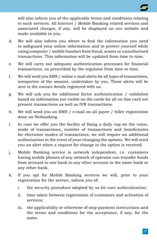 37
will also inform you of the applicable terms and conditions relating
to such services. All Internet / Mobile Banking related services and
associated charges, if any, will be displayed on our website and
made available to you.
d.	 We will also inform you where to find the information you need
to safeguard your online information and to protect yourself while
using computer / mobile handset from fraud, scams or unauthorised
transactions. This information will be updated from time to time.
e.	 We will carry out adequate authentication processes for financial
transactions, as prescribed by the regulator from time to time.
f.	 We will send you SMS / online e-mail alerts for all types of transactions,
irrespective of the amount, undertaken by you. These alerts will be
sent to the contact details registered with us.
g.	 We will ask you for additional factor authentication / validation
based on information not visible on the cards for all on-line card not
present transactions as well as IVR transactions.
h.	 We will send you an SMS / e-mail on all payee / biller registration
done on Netbanking.
i.	 In case we offer you the facility of fixing a daily cap on the value,
mode of transactions, number of transactions and beneficiaries
for electronic modes of transactions, we will require an additional
authorization in the event of your changing the options. We will send
you an alert when a request for change in the option is received.
j.	 Mobile Banking service is network independent, i.e. customers
having mobile phones of any network of operator can transfer funds
from account in one bank to any other account in the same bank or
any other bank.
k.	 If you opt for Mobile Banking services we will, prior to your
registration for the service, inform you of:
i.	 the security procedure adopted by us for user authentication;
ii.	 time taken between registration of customers and activation of
services;
iii.	 the applicability or otherwise of stop payment instructions and
the terms and conditions for the acceptance, if any, for the
same.
 