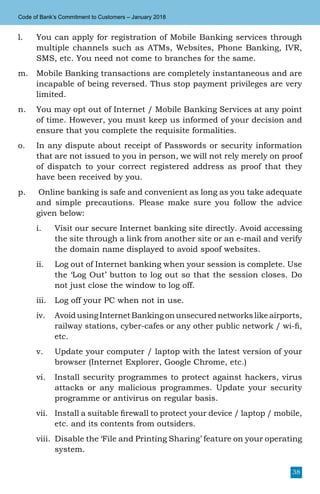 38
Code of Bank’s Commitment to Customers – January 2018
l.	 You can apply for registration of Mobile Banking services through
multiple channels such as ATMs, Websites, Phone Banking, IVR,
SMS, etc. You need not come to branches for the same.
m.	 Mobile Banking transactions are completely instantaneous and are
incapable of being reversed. Thus stop payment privileges are very
limited.
n.	 You may opt out of Internet / Mobile Banking Services at any point
of time. However, you must keep us informed of your decision and
ensure that you complete the requisite formalities.
o.	 In any dispute about receipt of Passwords or security information
that are not issued to you in person, we will not rely merely on proof
of dispatch to your correct registered address as proof that they
have been received by you.
p.	 Online banking is safe and convenient as long as you take adequate
and simple precautions. Please make sure you follow the advice
given below:
i.	 Visit our secure Internet banking site directly. Avoid accessing
the site through a link from another site or an e-mail and verify
the domain name displayed to avoid spoof websites.
ii.	 Log out of Internet banking when your session is complete. Use
the ‘Log Out’ button to log out so that the session closes. Do
not just close the window to log off.
iii.	 Log off your PC when not in use.
iv.	 Avoid using Internet Banking on unsecured networks like airports,
railway stations, cyber-cafes or any other public network / wi-fi,
etc.
v.	 Update your computer / laptop with the latest version of your
browser (Internet Explorer, Google Chrome, etc.)
vi.	 Install security programmes to protect against hackers, virus
attacks or any malicious programmes. Update your security
programme or antivirus on regular basis.
vii.	 Install a suitable firewall to protect your device / laptop / mobile,
etc. and its contents from outsiders.
viii.	 Disable the ‘File and Printing Sharing’ feature on your operating
system.
 