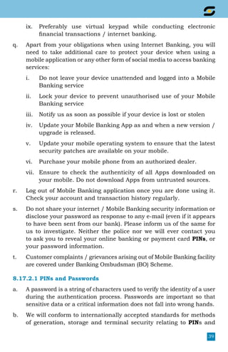 39
ix.	 Preferably use virtual keypad while conducting electronic
financial transactions / internet banking.
q.	 Apart from your obligations when using Internet Banking, you will
need to take additional care to protect your device when using a
mobile application or any other form of social media to access banking
services:
i.	 Do not leave your device unattended and logged into a Mobile
Banking service
ii.	 Lock your device to prevent unauthorised use of your Mobile
Banking service
iii.	 Notify us as soon as possible if your device is lost or stolen
iv.	 Update your Mobile Banking App as and when a new version /
upgrade is released.
v.	 Update your mobile operating system to ensure that the latest
security patches are available on your mobile.
vi.	 Purchase your mobile phone from an authorized dealer.
vii.	 Ensure to check the authenticity of all Apps downloaded on
your mobile. Do not download Apps from untrusted sources.
r.	 Log out of Mobile Banking application once you are done using it.
Check your account and transaction history regularly.
s.	 Do not share your internet / Mobile Banking security information or
disclose your password as response to any e-mail (even if it appears
to have been sent from our bank). Please inform us of the same for
us to investigate. Neither the police nor we will ever contact you
to ask you to reveal your online banking or payment card PINs, or
your password information.
t.	 Customer complaints / grievances arising out of Mobile Banking facility
are covered under Banking Ombudsman (BO) Scheme.
8.17.2.1 PINs and Passwords
a.	 A password is a string of characters used to verify the identity of a user
during the authentication process. Passwords are important so that
sensitive data or a critical information does not fall into wrong hands.
b.	 We will conform to internationally accepted standards for methods
of generation, storage and terminal security relating to PINs and
 