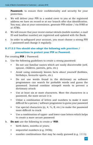 40
Code of Bank’s Commitment to Customers – January 2018
Passwords to ensure their confidentiality and security for your
protection.
c.	 We will deliver your PIN in a sealed cover to you at the registered
address we have on record or at our branch after due identification.
You may, also at your convenience, generate PIN online / via IVRS or
at ATMs.
d.	 We will ensure that your recent contact details (mobile number, e-mail
ID and landline number) are registered and updated with the Bank.
e.	 In order to safeguard your account, you must choose a strong PIN
/ password and change it regularly.
8.17.2.2 You should also adopt the following safe practices /
		 precautions to protect your PIN or Password.
For creating PIN / Password:
a.	 Use the following guidelines to create a strong password:
•	 Do not use familiar names which are easily discoverable (self,
spouse, children, parents, pets, etc.)
•	 Avoid using commonly known facts about yourself (hobbies,
birthdays, favourite sports, etc.)
•	 Do not use words found in the dictionary as software
programmes can search for probable words and guess the
password. Instead combine misspelt words to prevent a
dictionary attack
•	 Use at least six or more characters. More the characters in a
password, the more secure it is
•	 Utilize a combination of letters and numbers to make it more
difficult for a person / software programme to guess your password
•	 Use special characters (@, #, %, $, etc.) to make the password
more difficult to crack
•	 Use a combination of upper- and lower-case letters which helps
to create a more secure password
b.	 Do not use the following to create a *PIN:
•	 birth dates, months or years;
•	 sequential numbers (e.g. 3456);
•	 number combinations that may be easily guessed (e.g. 1111);
 