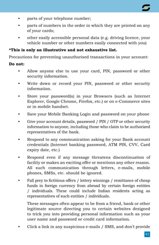 41
•	 parts of your telephone number;
•	 parts of numbers in the order in which they are printed on any
of your cards;
•	 other easily accessible personal data (e.g. driving licence, your
vehicle number or other numbers easily connected with you)
*This is only an illustrative and not exhaustive list.
Precautions for preventing unauthorised transactions in your account:
Do not:
•	 Allow anyone else to use your card, PIN, password or other
security information.
•	 Write down or record your PIN, password or other security
information.
•	 Store your password(s) in your Browsers (such as Internet
Explorer, Google Chrome, Firefox, etc.) or on e-Commerce sites
or in mobile handset.
•	 Save your Mobile Banking Login and password on your phone
•	 Give your account details, password / PIN / OTP or other security
information to anyone, including those who claim to be authorized
representatives of the bank.
•	 Respond to any communication asking for your Bank account
credentials (Internet banking password, ATM PIN, CVV, Card
expiry date, etc.)
•	 Respond even if any message threatens discontinuation of
facility or makes an exciting offer or mentions any other reason.
All such communication through letters, e-mails, mobile
phones, SMSs, etc. should be ignored.
•	 Fall prey to fictitious offers / lottery winnings / remittance of cheap
funds in foreign currency from abroad by certain foreign entities
/ individuals. These could include Indian residents acting as
representatives of such entities / individuals.
	 These messages often appear to be from a friend, bank or other
legitimate source directing you to certain websites designed
to trick you into providing personal information such as your
user name and password or credit card information.
•	 Click a link in any suspicious e-mails / SMS, and don’t provide
 