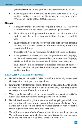 42
Code of Bank’s Commitment to Customers – January 2018
your information unless you trust the source e-mail / SMS.
•	 Allow anyone else to see you enter your Password in a PC /
mobile handset or to see the PIN when you use your card at
ATMs or at Points of Sale (POS) counters.
Always:
•	 Change your PIN / Password at regular intervals – at least every
3 to 6 months. Do not repeat your previous passwords.
•	 Memorize your PIN, password and other security information
and destroy the written communication, if any, received by
you.
•	 Take reasonable steps to keep your card safe in your personal
custody and your PIN, password and other security information
secret at all times.
•	 Use different PINs or Passwords for different cards or devices
•	 Use a power-on / access password for your computer / laptop /
mobile and a screensaver password on your computer / laptop /
mobile so that no one else can use it without your consent.
	 Immediately inform (through authorized officials of bank or
authorized channel) your bank on change of your e-mail ID or
mobile number.
8.17.3 ATM / Debit and Credit Cards
a.	 We will offer you an ATM / Debit Card if it is normally issued with
the type of account you have opted for.
b.	 New Cards / Replacement cards (debit as well as credit cards) will be
essentially EMV Chip and PIN enabled card only. You may decline
to accept the card if you do not want it.
c.	 Where cards are delivered to you personally, we must be satisfied
about your identity before allowing cards to be delivered.
d.	 We will send a service guide / member booklet giving detailed terms
and conditions, losses on your account that you may be liable if your
card is lost / misused and other relevant information with respect to
usage of your card along with your first card.
e.	 We will inform you which of your accounts your card can access.
We will also inform you whether the card issued to you has more
than one function and if so, what those functions are.
 
