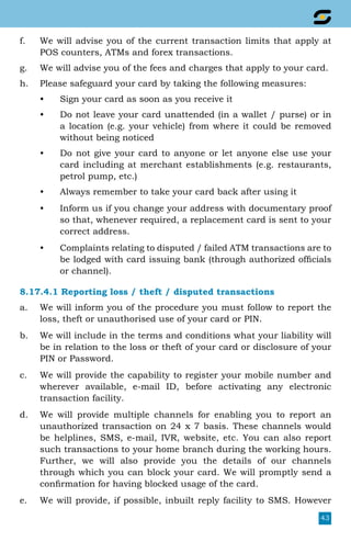 43
f.	 We will advise you of the current transaction limits that apply at
POS counters, ATMs and forex transactions.
g.	 We will advise you of the fees and charges that apply to your card.
h.	 Please safeguard your card by taking the following measures:
•	 Sign your card as soon as you receive it
•	 Do not leave your card unattended (in a wallet / purse) or in
a location (e.g. your vehicle) from where it could be removed
without being noticed
•	 Do not give your card to anyone or let anyone else use your
card including at merchant establishments (e.g. restaurants,
petrol pump, etc.)
•	 Always remember to take your card back after using it
•	 Inform us if you change your address with documentary proof
so that, whenever required, a replacement card is sent to your
correct address.
•	 Complaints relating to disputed / failed ATM transactions are to
be lodged with card issuing bank (through authorized officials
or channel).
8.17.4.1 Reporting loss / theft / disputed transactions
a.	 We will inform you of the procedure you must follow to report the
loss, theft or unauthorised use of your card or PIN.
b.	 We will include in the terms and conditions what your liability will
be in relation to the loss or theft of your card or disclosure of your
PIN or Password.
c.	 We will provide the capability to register your mobile number and
wherever available, e-mail ID, before activating any electronic
transaction facility.
d.	 We will provide multiple channels for enabling you to report an
unauthorized transaction on 24 x 7 basis. These channels would
be helplines, SMS, e-mail, IVR, website, etc. You can also report
such transactions to your home branch during the working hours.
Further, we will also provide you the details of our channels
through which you can block your card. We will promptly send a
confirmation for having blocked usage of the card.
e.	 We will provide, if possible, inbuilt reply facility to SMS. However
 