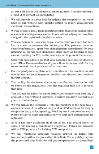 44
Code of Bank’s Commitment to Customers – January 2018
all our SMS alerts will include alternate number / mobile number /
e-mail id to contact us immediately.
f.	 We will provide a direct link for lodging the complaints, on home
page of our website with specific option to report unauthorized
electronic transactions.
g.	 We will provide a loss / fraud reporting system that sends an immediate
response (including auto response) to you acknowledging the complaint
along with the registered complaint number.
h.	 You should inform us as soon as you discover that your card has been
lost or stolen or someone else knows your PIN, password or other
security information, apart from changing them immediately. On your
notifying us, we will take immediate steps (such as blocking of your
card or resetting the PIN, as the case may be) to prevent the misuse.
i.	 Once you have advised us that your card has been lost or stolen or
your PIN or Password disclosed, you will not be responsible for any
unauthorised use of your card after that time.
j.	 On receipt of your complaint of an unauthorised transaction, we will
take immediate steps to prevent further unauthorised transactions
in your account.
k.	 The liability for the losses due to an unauthorised transaction will
be based on the regulations from the regulator that are in force at
that time.
l.	 You will not be liable for losses before you receive your card or, if
applicable, your PIN and Password, provided you have notified us of
your current address.
m.	 We will display the telephone / Toll Free numbers of the help desk /
contact persons of the ATM owning bank at ATM locations for lodging
complaints and / or for reporting / blocking lost / compromised cards.
Please ensure to lodge complaints only to your card issuing bank for
redressal.
n.	 ATM Id has been displayed on all the ATMs. You should quote the
same while making a complaint / suggestion. Forms are available
within ATM premises for lodging ATM complaints.
o.	 We will reimburse amounts wrongly debited in failed ATM
transactions within the prescribed time limit. For any delay beyond
the prescribed time limit, we will pay compensation as prescribed,
 