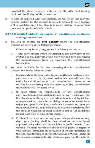 45
provided the claim is lodged with us, (i.e. the ATM card issuing
bank) within 30 days of the transaction.
p.	 In case of disputed ATM transactions, we will retain the relevant
camera footage till the dispute is settled. Access to such footage
will be available only if the dispute is raised within the prescribed
preservation period of such records.
8.17.4.2 Limited Liability in respect of unauthorized electronic
		 banking transactions.
a.	 You will be entitled for Zero liability where the unauthorized
transaction occurs in the following events:
i.	 Contributory fraud / negligence / deficiency on our part.
ii.	 Third party breach where the deficiency lies elsewhere in the
system and you notify us within three working days of receiving
the communication from us regarding the unauthorised
transaction.
b.	 You shall be liable for the loss occurring due to unauthorised
transactions in the following cases:
i.	 In cases where the loss is due to your negligence such as where
you have shared the payment credentials, you will bear the
entire loss until you report the unauthorised transaction to
us. Any loss occurring after the reporting of the unauthorised
transaction shall be borne by us.
ii.	 In cases where the responsibility for the unauthorised
electronic banking transaction lies neither with us nor you, but
lies elsewhere in the system and when there is a delay (of four
to seven working days after receiving the communication from
us) on your part in notifying us of such a transaction, your per
transaction liability shall be limited to that transaction value or
the amount whichever is lower as mentioned in RBI guidelines
issued from time to time on the subject.
iii.	 Further, if the delay in reporting by you is beyond seven working
days, your liability shall be determined as per our Board
approved policy which will be available in public domain / our
website. We shall provide the details of our policy in regard to
your liability formulated in pursuance of the RBI directions on
the subject at the time of opening the accounts. We will inform all
the customers individually also about our policy on the subject.
 
