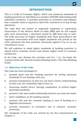 1
Introduction
This is a Code of Customer Rights, which sets minimum standards of
banking practices we will follow as a member of BCSBI while dealing with
individual customers. It provides protection to customers and explains
how a member bank is required to deal with customers in its day-to-day
operations.
The Code does not replace or supersede regulatory or supervisory
instructions of the Reserve Bank of India (RBI) and we will comply
with such instructions / directions issued by RBI from time to time.
The Code may have set higher standards than those prescribed in the
regulatory instructions and such higher standards will prevail as the
Code represents the best practices voluntarily agreed to by us as our
commitment to you.
We will endeavor to adopt higher standards of banking practices to
extend better customer service and achieve higher levels of customer
satisfaction.
In the Code, ‘you’ denotes the customer and ‘we’ / ‘us’, the bank, the
customer deals with. Branch includes Banking Outlet / Part-time Banking
Outlet.
1.1	 Objectives of the Code
The Code has been developed to:
a.	 promote good and fair banking practices by setting minimum
standards in our dealings with you;
b.	 increase transparency so that you can have a better understanding
of what you can reasonably expect from us;
c.	 encourage market forces, through competition, to achieve higher
operating standards;
d.	 promote a fair and cordial relationship between you and your bank;
e.	 foster confidence in the banking system;
f.	 promote safe and fair customer dealing in case of banking in a
digitized environment;
g.	 increase awareness of customers and to enhance customer
protection.
The standards of the Code are covered by the Key Commitments in
Chapter 2.
 