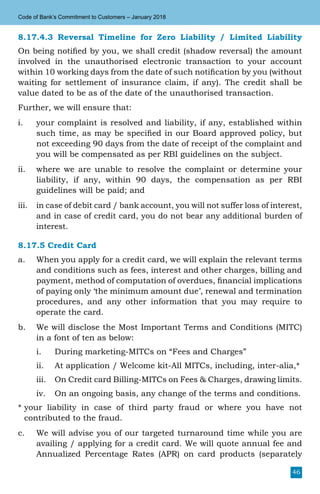46
Code of Bank’s Commitment to Customers – January 2018
8.17.4.3 Reversal Timeline for Zero Liability / Limited Liability
On being notified by you, we shall credit (shadow reversal) the amount
involved in the unauthorised electronic transaction to your account
within 10 working days from the date of such notification by you (without
waiting for settlement of insurance claim, if any). The credit shall be
value dated to be as of the date of the unauthorised transaction.
Further, we will ensure that:
i.	 your complaint is resolved and liability, if any, established within
such time, as may be specified in our Board approved policy, but
not exceeding 90 days from the date of receipt of the complaint and
you will be compensated as per RBI guidelines on the subject.
ii.	 where we are unable to resolve the complaint or determine your
liability, if any, within 90 days, the compensation as per RBI
guidelines will be paid; and
iii.	 in case of debit card / bank account, you will not suffer loss of interest,
and in case of credit card, you do not bear any additional burden of
interest.
8.17.5 Credit Card
a.	 When you apply for a credit card, we will explain the relevant terms
and conditions such as fees, interest and other charges, billing and
payment, method of computation of overdues, financial implications
of paying only ‘the minimum amount due’, renewal and termination
procedures, and any other information that you may require to
operate the card.
b.	 We will disclose the Most Important Terms and Conditions (MITC)
in a font of ten as below:
i.	 During marketing-MITCs on “Fees and Charges”
ii.	 At application / Welcome kit-All MITCs, including, inter-alia,*
iii.	 On Credit card Billing-MITCs on Fees & Charges, drawing limits.
iv.	 On an ongoing basis, any change of the terms and conditions.
* your liability in case of third party fraud or where you have not
contributed to the fraud.
c.	 We will advise you of our targeted turnaround time while you are
availing / applying for a credit card. We will quote annual fee and
Annualized Percentage Rates (APR) on card products (separately
 