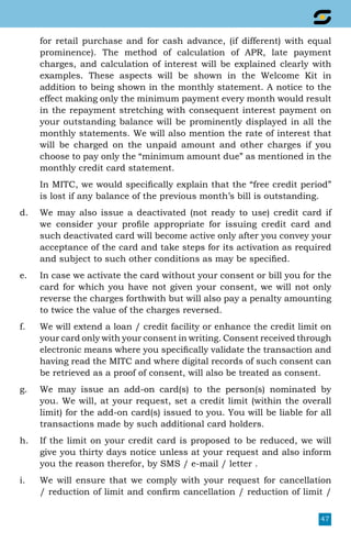 47
for retail purchase and for cash advance, (if different) with equal
prominence). The method of calculation of APR, late payment
charges, and calculation of interest will be explained clearly with
examples. These aspects will be shown in the Welcome Kit in
addition to being shown in the monthly statement. A notice to the
effect making only the minimum payment every month would result
in the repayment stretching with consequent interest payment on
your outstanding balance will be prominently displayed in all the
monthly statements. We will also mention the rate of interest that
will be charged on the unpaid amount and other charges if you
choose to pay only the “minimum amount due” as mentioned in the
monthly credit card statement.
	 In MITC, we would specifically explain that the “free credit period”
is lost if any balance of the previous month’s bill is outstanding.
d.	 We may also issue a deactivated (not ready to use) credit card if
we consider your profile appropriate for issuing credit card and
such deactivated card will become active only after you convey your
acceptance of the card and take steps for its activation as required
and subject to such other conditions as may be specified.
e.	 In case we activate the card without your consent or bill you for the
card for which you have not given your consent, we will not only
reverse the charges forthwith but will also pay a penalty amounting
to twice the value of the charges reversed.
f.	 We will extend a loan / credit facility or enhance the credit limit on
your card only with your consent in writing. Consent received through
electronic means where you specifically validate the transaction and
having read the MITC and where digital records of such consent can
be retrieved as a proof of consent, will also be treated as consent.
g.	 We may issue an add-on card(s) to the person(s) nominated by
you. We will, at your request, set a credit limit (within the overall
limit) for the add-on card(s) issued to you. You will be liable for all
transactions made by such additional card holders.
h.	 If the limit on your credit card is proposed to be reduced, we will
give you thirty days notice unless at your request and also inform
you the reason therefor, by SMS / e-mail / letter .
i.	 We will ensure that we comply with your request for cancellation
/ reduction of limit and confirm cancellation / reduction of limit /
 