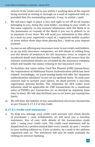 48
Code of Bank’s Commitment to Customers – January 2018
closure of the credit card to you within 7 working days of the request
being received in writing or through an e-mail id registered with us,
provided that the outstanding amount, if any, is settled / paid.
j.	 We will have right to place a lien and right to set off on all monies
belonging to you, being the card holder, standing to your credit, in
the same capacity, in any account whatsoever with the Bank or in
the possession or custody of the Bank if you are in default to us
in payment of our dues. We will send you intimation to this effect
by e-mail on your registered e-mail id / registered mobile number
or letter within three days from placing lien / hold on your deposit
account.
k.	 In case we are offering any insurance cover to our credit card holders,
in tie up with insurance companies, we will obtain in writing from
you the details of nominee/s for the insurance cover in respect of
accidental death and disablement benefits. We will ensure that the
relevant nomination details are recorded by the insurance company
which will handle the claims relating to the insurance cover.
l.	 To facilitate low value online Card Not Present (CNP) transactions,
the requirement of Additional Factor Authentication (AFA) has been
relaxed. Accordingly, we (card issuing bank) will offer the “payment
authentication solutions” to you on an optional basis. To seek your
consent and to activate your option, we shall provide a one-time
registration process facility. The relaxation for AFA under such
solutions shall be applicable for CNP transactions for a maximum
value of `2000/-per transaction (or as decided by regulator from
time to time). We will also facilitate you to set lower per transaction
limits.
m.	 We will bear the liability of any unauthorized electronic transaction
as per Clause 8.17.4.2 of this Code.
8.17.5.1 Credit card statements
a.	 To help you manage your credit card account and check details
of purchases / cash withdrawals, we will send you a monthly
statement, free of cost, with details of the transactions made
with / using your credit card. The credit card statement will be
dispatched on a predetermined date every month, by post / courier
to your mailing address or, if you so desire, by e-mail to the address
registered with us. The statement will also be made available for
viewing on internet banking.
 