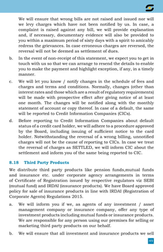 49
	 We will ensure that wrong bills are not raised and issued nor will
we levy charges which have not been notified by us. In case, a
complaint is raised against any bill, we will provide explanation
and, if necessary, documentary evidence will also be provided to
you within a maximum period of sixty days with a spirit to amicably
redress the grievances. In case erroneous charges are reversed, the
reversal will not be deemed as settlement of dues.
b.	 In the event of non-receipt of this statement, we expect you to get in
touch with us so that we can arrange to resend the details to enable
you to make the payment and highlight exception, if any, in a timely
manner.
c.	 We will let you know / notify changes in the schedule of fees and
charges and terms and conditions. Normally, changes (other than
interest rates and those which are a result of regulatory requirements)
will be made with prospective effect after giving notice of at least
one month. The changes will be notified along with the monthly
statement of account or copy thereof. In case of a default, the same
will be reported to Credit Information Companies (CICs).
d.	 Before reporting to Credit Information Companies about default
status of a credit card holder, we will adhere to a procedure approved
by the Board, including issuing of sufficient notice to the card
holder. Notwithstanding the reversal of a wrong billing, unnotified
charges will not be the cause of reporting to CICs. In case we treat
the reversal of charges as SETTLED, we will inform CIC about the
settlement and inform you of the same being reported to CIC.
8.18	 Third Party Products
We distribute third party products like pension funds,mutual funds
and insurance etc. under corporate agency arrangements in terms
of Certificate of Registration issued by respective regulators viz SEBI
(mutual fund) and IRDAI (insurance products). We have Board approved
policy for sale of insurance products in line with IRDAI (Registration of
Corporate Agents) Regulations 2015.
a.	 We will inform you if we, as agents of any investment / asset
management company or insurance company, offer any type of
investment products including mutual funds or insurance products.
We are responsible for any person using our premises for selling or
marketing third party products on our behalf.
b.	 We will ensure that all investment and insurance products we sell
 