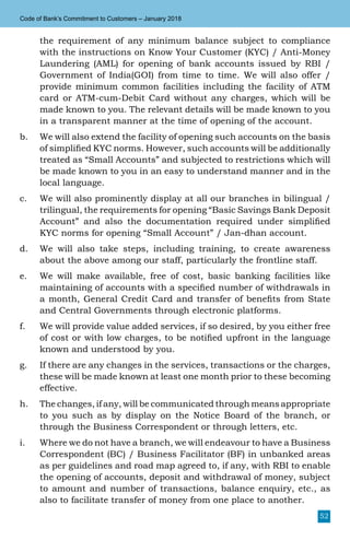 52
Code of Bank’s Commitment to Customers – January 2018
the requirement of any minimum balance subject to compliance
with the instructions on Know Your Customer (KYC) / Anti-Money
Laundering (AML) for opening of bank accounts issued by RBI /
Government of India(GOI) from time to time. We will also offer /
provide minimum common facilities including the facility of ATM
card or ATM-cum-Debit Card without any charges, which will be
made known to you. The relevant details will be made known to you
in a transparent manner at the time of opening of the account.
b.	 We will also extend the facility of opening such accounts on the basis
of simplified KYC norms. However, such accounts will be additionally
treated as “Small Accounts” and subjected to restrictions which will
be made known to you in an easy to understand manner and in the
local language.
c.	 We will also prominently display at all our branches in bilingual /
trilingual, the requirements for opening “Basic Savings Bank Deposit
Account” and also the documentation required under simplified
KYC norms for opening “Small Account” / Jan-dhan account.
d.	 We will also take steps, including training, to create awareness
about the above among our staff, particularly the frontline staff.
e.	 We will make available, free of cost, basic banking facilities like
maintaining of accounts with a specified number of withdrawals in
a month, General Credit Card and transfer of benefits from State
and Central Governments through electronic platforms.
f.	 We will provide value added services, if so desired, by you either free
of cost or with low charges, to be notified upfront in the language
known and understood by you.
g.	 If there are any changes in the services, transactions or the charges,
these will be made known at least one month prior to these becoming
effective.
h.	 The changes, if any, will be communicated through means appropriate
to you such as by display on the Notice Board of the branch, or
through the Business Correspondent or through letters, etc.
i.	 Where we do not have a branch, we will endeavour to have a Business
Correspondent (BC) / Business Facilitator (BF) in unbanked areas
as per guidelines and road map agreed to, if any, with RBI to enable
the opening of accounts, deposit and withdrawal of money, subject
to amount and number of transactions, balance enquiry, etc., as
also to facilitate transfer of money from one place to another.
 