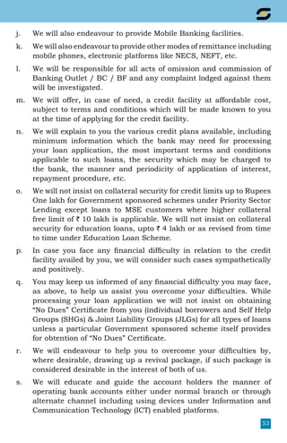 53
j.	 We will also endeavour to provide Mobile Banking facilities.
k.	 We will also endeavour to provide other modes of remittance including
mobile phones, electronic platforms like NECS, NEFT, etc.
l.	 We will be responsible for all acts of omission and commission of
Banking Outlet / BC / BF and any complaint lodged against them
will be investigated.
m.	 We will offer, in case of need, a credit facility at affordable cost,
subject to terms and conditions which will be made known to you
at the time of applying for the credit facility.
n.	 We will explain to you the various credit plans available, including
minimum information which the bank may need for processing
your loan application, the most important terms and conditions
applicable to such loans, the security which may be charged to
the bank, the manner and periodicity of application of interest,
repayment procedure, etc.
o.	 We will not insist on collateral security for credit limits up to Rupees
One lakh for Government sponsored schemes under Priority Sector
Lending except loans to MSE customers where higher collateral
free limit of ` 10 lakh is applicable. We will not insist on collateral
security for education loans, upto ` 4 lakh or as revised from time
to time under Education Loan Scheme.
p.	 In case you face any financial difficulty in relation to the credit
facility availed by you, we will consider such cases sympathetically
and positively.
q.	 You may keep us informed of any financial difficulty you may face,
as above, to help us assist you overcome your difficulties. While
processing your loan application we will not insist on obtaining
“No Dues” Certificate from you (individual borrowers and Self Help
Groups (SHGs)  Joint Liability Groups (JLGs) for all types of loans
unless a particular Government sponsored scheme itself provides
for obtention of “No Dues” Certificate.
r.	 We will endeavour to help you to overcome your difficulties by,
where desirable, drawing up a revival package, if such package is
considered desirable in the interest of both of us.
s.	 We will educate and guide the account holders the manner of
operating bank accounts either under normal branch or through
alternate channel including using devices under Information and
Communication Technology (ICT) enabled platforms.
 