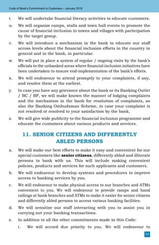 54
Code of Bank’s Commitment to Customers – January 2018
t.	 We will undertake financial literacy activities to educate customers.
u.	We will organize camps, stalls and town hall events to promote the
cause of financial inclusion in towns and villages with participation
by the target group.
v.	 We will introduce a mechanism in the bank to educate our staff
across levels about the financial inclusion efforts in the country in
general and in the bank, in particular.
w.	 We will put in place a system of regular / ongoing visits by the bank’s
officials to the unbanked areas where financial inclusion initiatives have
been undertaken to ensure end-implementation of the bank’s efforts.
x.	 We will endeavour to attend promptly to your complaints, if any,
and resolve them at the earliest.
y.	 In case you have any grievance about the bank or its Banking Outlet
/ BC / BF, we will make known the manner of lodging complaints
and the mechanism in the bank for resolution of complaints, as
also the Banking Ombudsman Scheme, in case your complaint is
not resolved or resolved to your satisfaction by the bank.
z.	 We will give wide publicity to the financial inclusion programme and
educate the customers about various products and services.
11. SENIOR CITIZENS AND DIFFERENTLY
ABLED PERSONS
a.	 We will make our best efforts to make it easy and convenient for our
special customers like senior citizens, differently abled and illiterate
persons to bank with us. This will include making convenient
policies, products and services for such applicants and customers.
b.	 We will endeavour to develop systems and procedures to improve
access to banking services by you.
c.	 We will endeavour to make physical access to our branches and ATMs
convenient to you. We will endeavour to provide ramps and hand
railings at bank branches and ATMs to make it easier for senior citizens
and differently abled persons to access various banking facilities.
d.	 We will sensitise our staff interacting with you to assist you in
carrying out your banking transactions.
e.	 In addition to all the other commitments made in this Code:
i.	 We will accord due priority to you. We will endeavour to
 