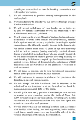 55
provide you personalized services for banking transactions and
redressal of grievances.
ii.	 We will endeavour to provide seating arrangements in the
banking hall.
iii.	 We will endeavour to provide you our services through a Single
Window mechanism.
iv.	 We will permit withdrawal of your funds, up to limits set
by you, by persons authorized by you on production of the
authorization letter and passbook.
v.	 We will endeavour to provide ‘Doorstep’ banking (pick up of cash /
instruments for credit to the account or delivery of cash / demand
drafts against issue of cheque / requisition in writing) in special
circumstances like ill health, inability to come to the branch, etc.
	 For senior citizens more than 70 years of age and differently
abled or infirm persons (having medically certified chronic
illness or disability) including those who are visually impaired,
we will make concerted effort to provide door step banking for
basic banking facilities such as pick up of cash and instruments
against receipt, delivery of demand drafts, submission of KYC
documents and Life Certificate at the premises / residence of
such customers.
vi.	 We will issue a pension slip to you (pensioners) containing
details of the pension credited to your account.
vii.	 We will endeavour to arrange to disburse the pension at the
doorstep, in special circumstances.
viii.	 We will accept the Life Certificate that is required to be
submitted by you (pensioners) at any branch of our bank by
maintaining centralized data for the same.
ix.	 We will guide relatives / parents of disabled persons on how
to appoint a legal guardian, under the National Trust Act,
1999, for disabled persons with autism, cerebral palsy, mental
retardation and multiple disabilities who can then open and
operate accounts for such persons.
x.	 We will ensure that all the banking facilities such as cheque
book facility, ATM facility, net banking facility, locker facility,
retail loans, credit cards etc., are invariably offered to the
visually challenged without any discrimination.
 