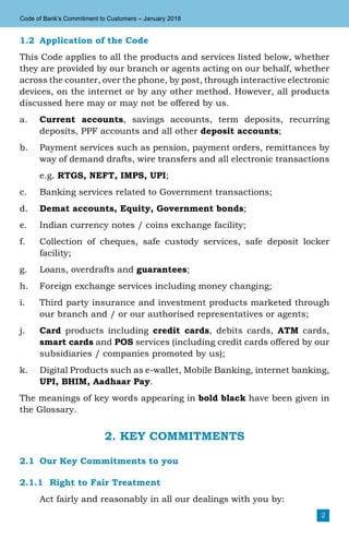 2
Code of Bank’s Commitment to Customers – January 2018
1.2	 Application of the Code
This Code applies to all the products and services listed below, whether
they are provided by our branch or agents acting on our behalf, whether
across the counter, over the phone, by post, through interactive electronic
devices, on the internet or by any other method. However, all products
discussed here may or may not be offered by us.
a.	 Current accounts, savings accounts, term deposits, recurring
deposits, PPF accounts and all other deposit accounts;
b.	 Payment services such as pension, payment orders, remittances by
way of demand drafts, wire transfers and all electronic transactions
	e.g. RTGS, NEFT, IMPS, UPI;
c.	 Banking services related to Government transactions;
d.	 Demat accounts, Equity, Government bonds;
e.	 Indian currency notes / coins exchange facility;
f.	 Collection of cheques, safe custody services, safe deposit locker
facility;
g.	 Loans, overdrafts and guarantees;
h.	 Foreign exchange services including money changing;
i.	 Third party insurance and investment products marketed through
our branch and / or our authorised representatives or agents;
j.	 Card products including credit cards, debits cards, ATM cards,
smart cards and POS services (including credit cards offered by our
subsidiaries / companies promoted by us);
k.	 Digital Products such as e-wallet, Mobile Banking, internet banking,
UPI, BHIM, Aadhaar Pay.
The meanings of key words appearing in bold black have been given in
the Glossary.
2. KEY COMMITMENTS
2.1	 Our Key Commitments to you
2.1.1	 Right to Fair Treatment
	 Act fairly and reasonably in all our dealings with you by:
 